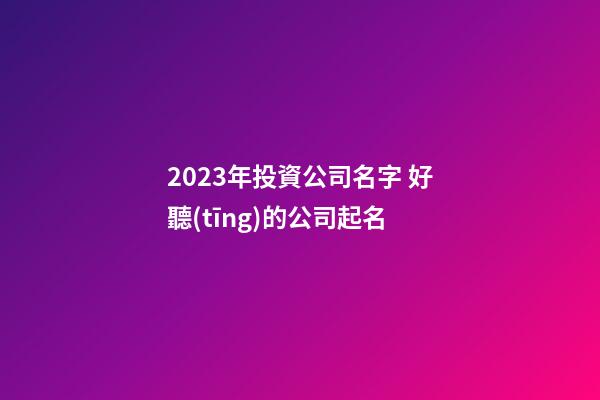 2023年投資公司名字 好聽(tīng)的公司起名